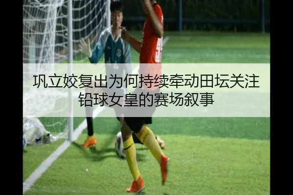 巩立姣复出为何持续牵动田坛关注 铅球女皇的赛场叙事